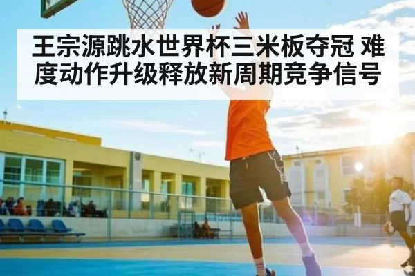 王宗源跳水世界杯三米板夺冠 难度动作升级释放新周期竞争信号